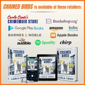 Chained Birds is available at the following retailers: Carla Conti's Crimemoir Store, Bookshop.org, Google Books, Apple Books, Kobo, Amazon, Audible, Spotify, and Chirp